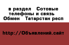  в раздел : Сотовые телефоны и связь » Обмен . Татарстан респ.